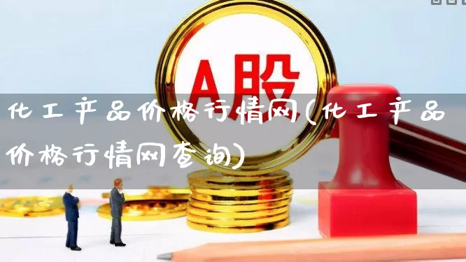 化工产品价格行情网(化工产品价格行情网查询)_https://www.heiljjianzu.com_创业板_第1张