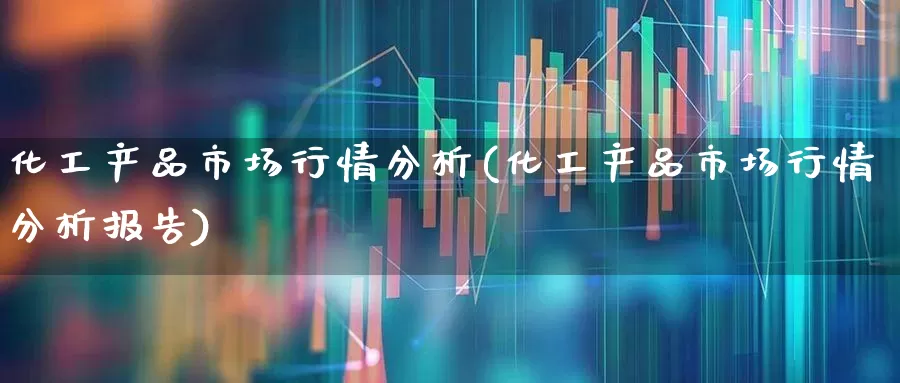 化工产品市场行情分析(化工产品市场行情分析报告)_https://www.heiljjianzu.com_科创板_第1张