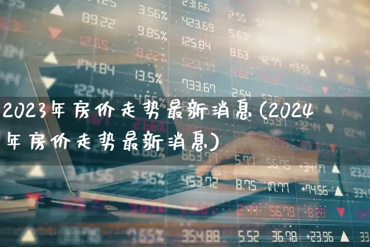 2023年房价走势最新消息(2024年房价走势最新消息)_https://www.heiljjianzu.com_上交所_第1张