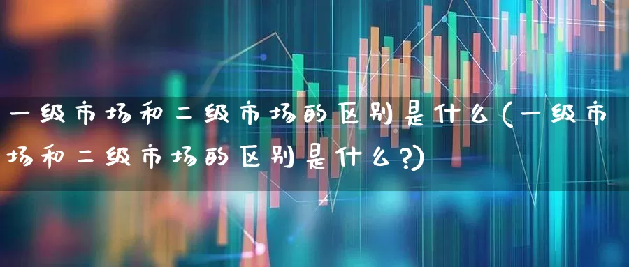 一级市场和二级市场的区别是什么(一级市场和二级市场的区别是什么?)_https://www.heiljjianzu.com_科创板_第1张