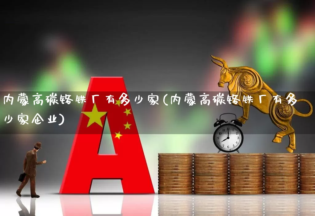 内蒙高碳铬铁厂有多少家(内蒙高碳铬铁厂有多少家企业)_https://www.heiljjianzu.com_上交所_第1张