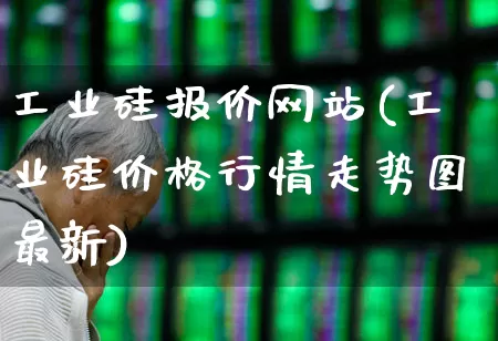 工业硅报价网站(工业硅价格行情走势图最新)_https://www.heiljjianzu.com_上交所_第1张