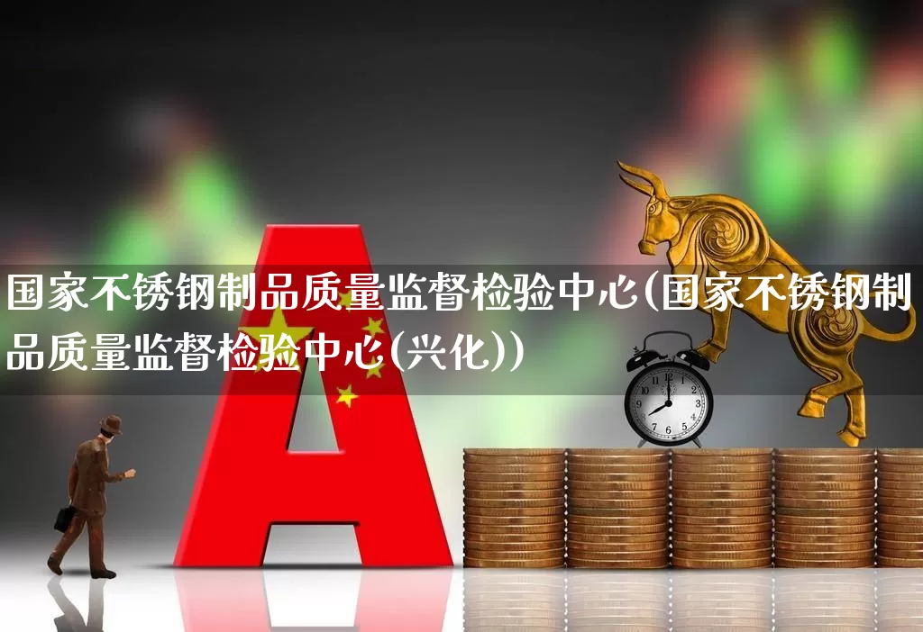 国家不锈钢制品质量监督检验中心(国家不锈钢制品质量监督检验中心(兴化))_https://www.heiljjianzu.com_科创板_第1张