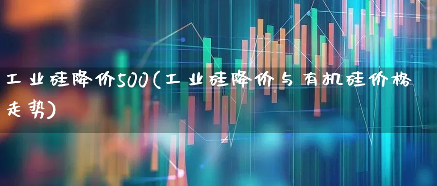 工业硅降价500(工业硅降价与有机硅价格走势)_https://www.heiljjianzu.com_北交所_第1张