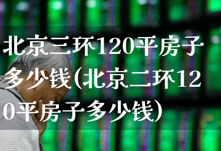 北京三环120平房子多少钱(北京二环120平房子多少钱)_https://www.heiljjianzu.com_北交所_第1张
