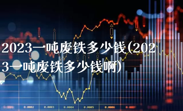 2023一吨废铁多少钱(2023一吨废铁多少钱啊)_https://www.heiljjianzu.com_深交所_第1张