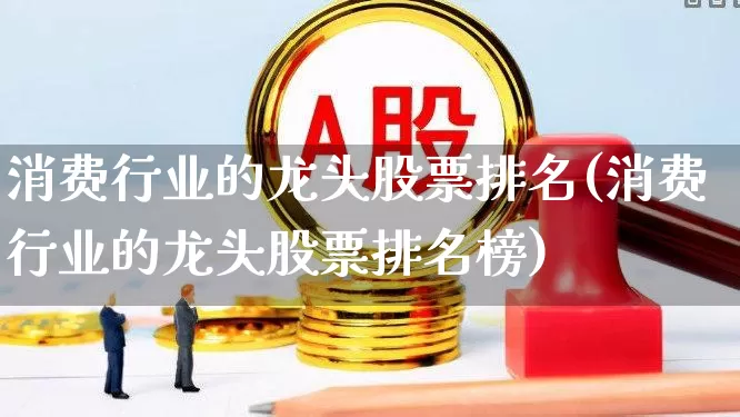 消费行业的龙头股票排名(消费行业的龙头股票排名榜)_https://www.heiljjianzu.com_深交所_第1张