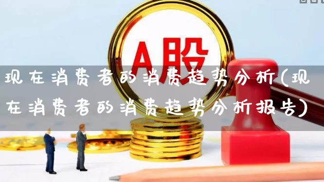 现在消费者的消费趋势分析(现在消费者的消费趋势分析报告)_https://www.heiljjianzu.com_上交所_第1张