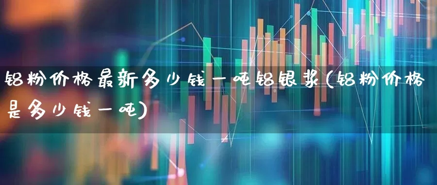 铝粉价格最新多少钱一吨铝银浆(铝粉价格是多少钱一吨)_https://www.heiljjianzu.com_深交所_第1张