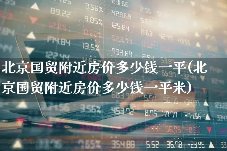 北京国贸附近房价多少钱一平(北京国贸附近房价多少钱一平米)_https://www.heiljjianzu.com_上交所_第1张