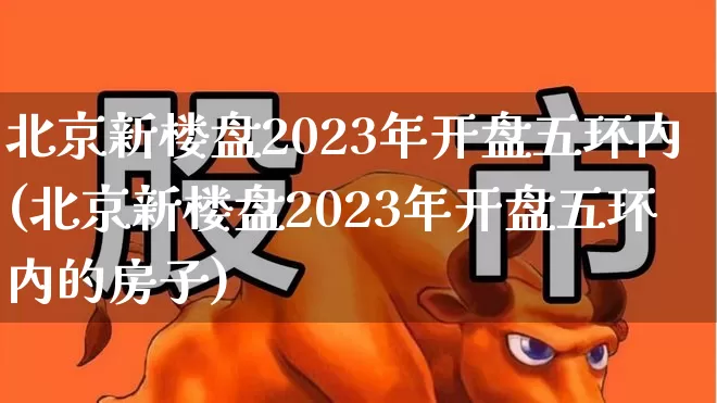 北京新楼盘2023年开盘五环内(北京新楼盘2023年开盘五环内的房子)_https://www.heiljjianzu.com_北交所_第1张