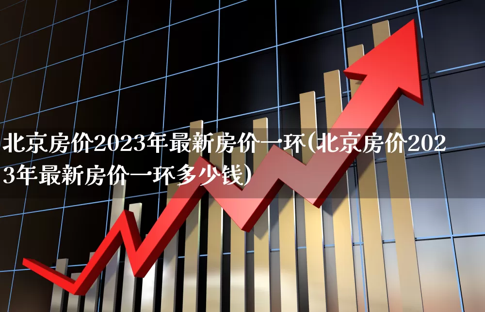 北京房价2023年最新房价一环(北京房价2023年最新房价一环多少钱)_https://www.heiljjianzu.com_深交所_第1张