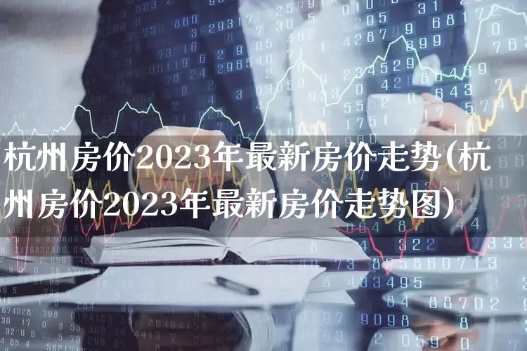杭州房价2023年最新房价走势(杭州房价2023年最新房价走势图)_https://www.heiljjianzu.com_北交所_第1张