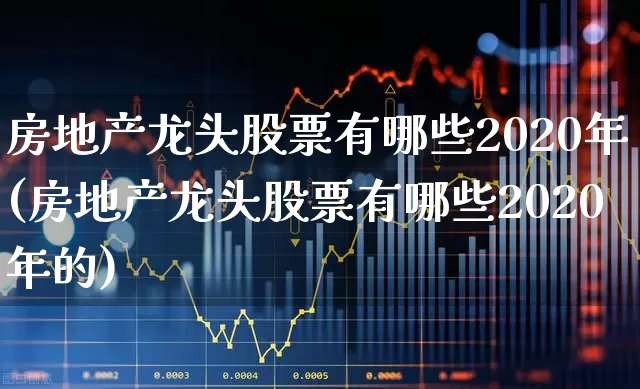 房地产龙头股票有哪些2020年(房地产龙头股票有哪些2020年的)_https://www.heiljjianzu.com_上交所_第1张