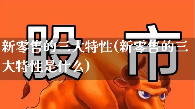 新零售的三大特性(新零售的三大特性是什么)_https://www.heiljjianzu.com_北交所_第1张