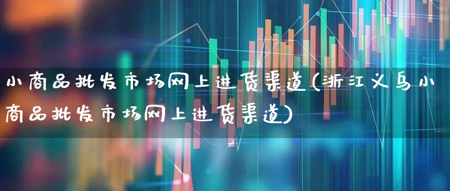 小商品批发市场网上进货渠道(浙江义乌小商品批发市场网上进货渠道)_https://www.heiljjianzu.com_上交所_第1张