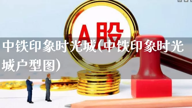 中铁印象时光城(中铁印象时光城户型图)_https://www.heiljjianzu.com_上交所_第1张