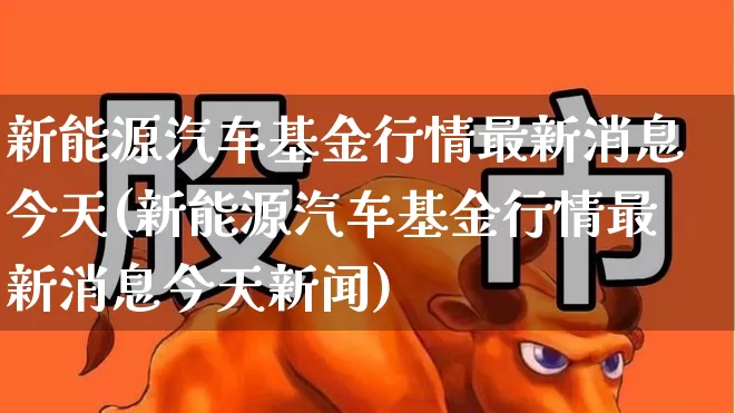 新能源汽车基金行情最新消息今天(新能源汽车基金行情最新消息今天新闻)_https://www.heiljjianzu.com_科创板_第1张