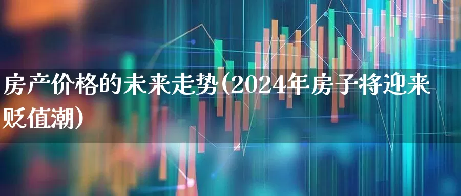 房产价格的未来走势(2024年房子将迎来贬值潮)_https://www.heiljjianzu.com_深交所_第1张