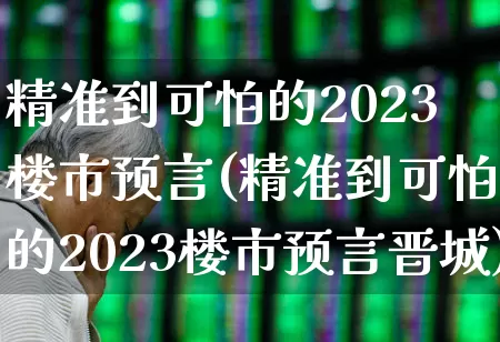 精准到可怕的2023楼市预言(精准到可怕的2023楼市预言晋城)_https://www.heiljjianzu.com_北交所_第1张