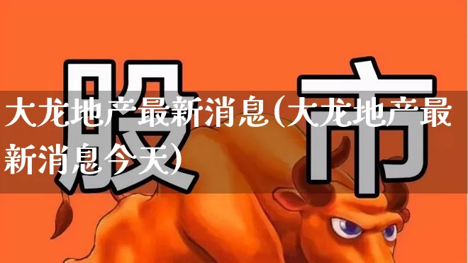 大龙地产最新消息(大龙地产最新消息今天)_https://www.heiljjianzu.com_创业板_第1张