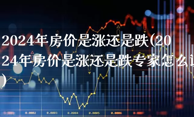 2024年房价是涨还是跌(2024年房价是涨还是跌专家怎么说)_https://www.heiljjianzu.com_科创板_第1张