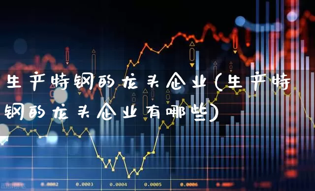 生产特钢的龙头企业(生产特钢的龙头企业有哪些)_https://www.heiljjianzu.com_北交所_第1张