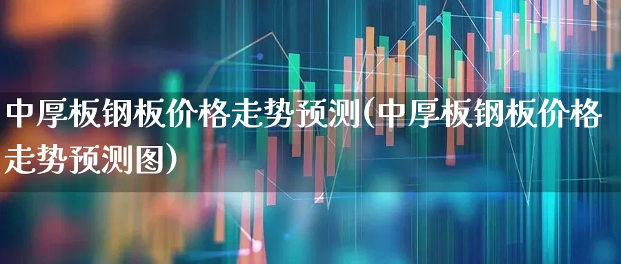 中厚板钢板价格走势预测(中厚板钢板价格走势预测图)_https://www.heiljjianzu.com_科创板_第1张