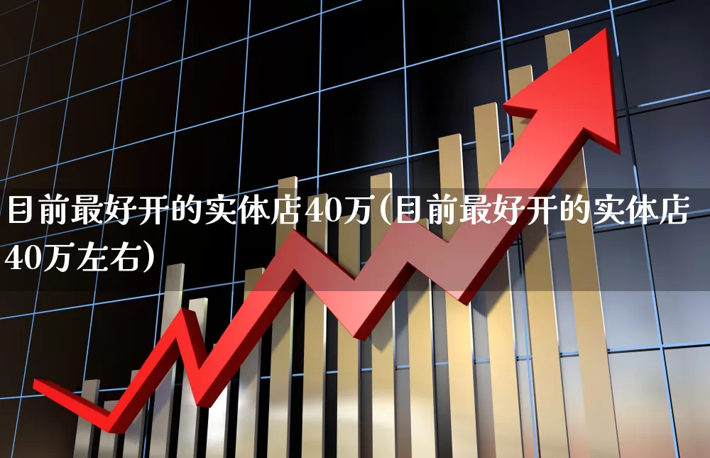 目前最好开的实体店40万(目前最好开的实体店40万左右)_https://www.heiljjianzu.com_上交所_第1张