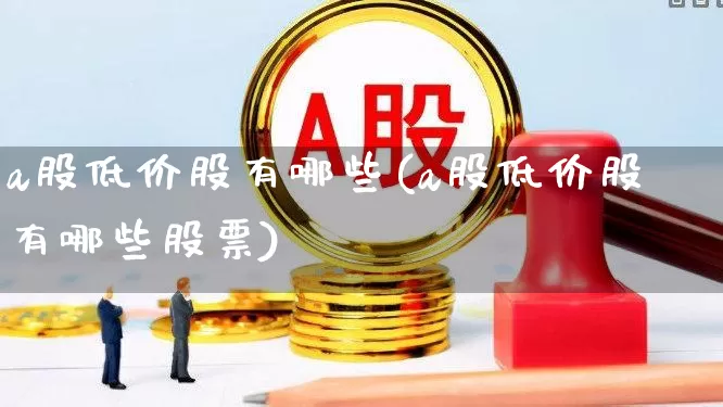 a股低价股有哪些(a股低价股有哪些股票)_https://www.heiljjianzu.com_深交所_第1张