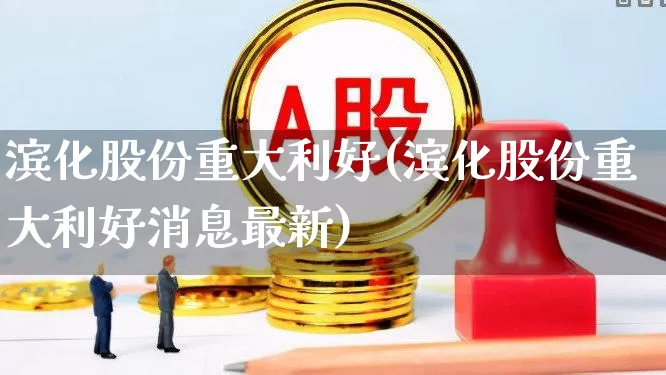 滨化股份重大利好(滨化股份重大利好消息最新)_https://www.heiljjianzu.com_科创板_第1张