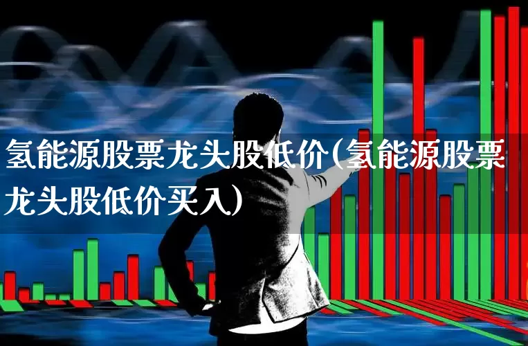 氢能源股票龙头股低价(氢能源股票龙头股低价买入)_https://www.heiljjianzu.com_创业板_第1张