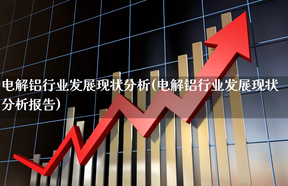 电解铝行业发展现状分析(电解铝行业发展现状分析报告)_https://www.heiljjianzu.com_深交所_第1张