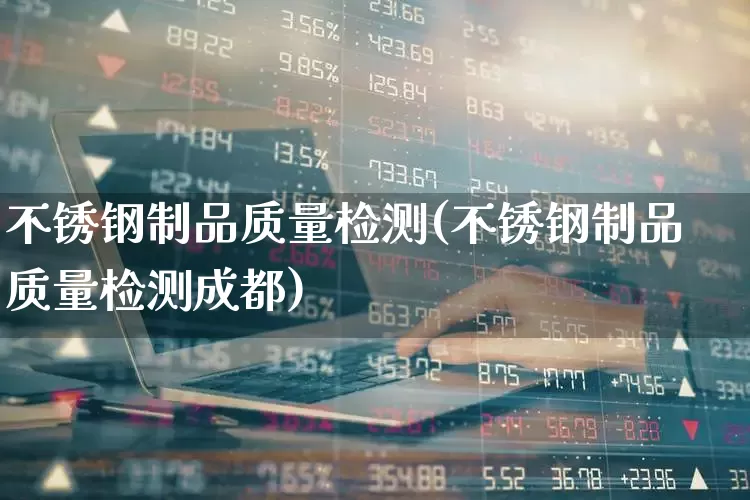 不锈钢制品质量检测(不锈钢制品质量检测成都)_https://www.heiljjianzu.com_上交所_第1张