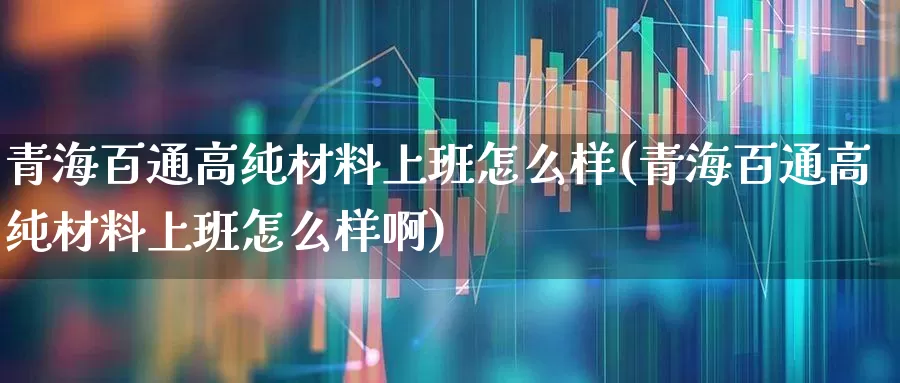 青海百通高纯材料上班怎么样(青海百通高纯材料上班怎么样啊)_https://www.heiljjianzu.com_北交所_第1张