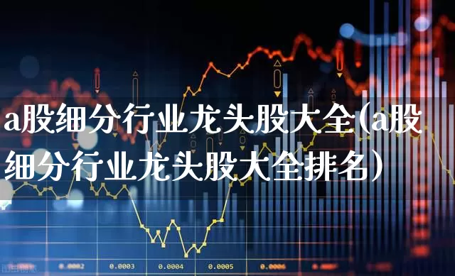 a股细分行业龙头股大全(a股细分行业龙头股大全排名)_https://www.heiljjianzu.com_科创板_第1张