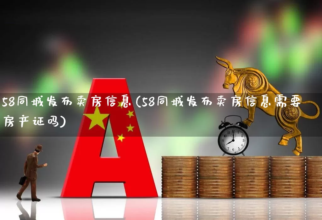 58同城发布卖房信息(58同城发布卖房信息需要房产证吗)_https://www.heiljjianzu.com_科创板_第1张