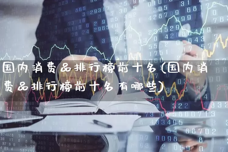 国内消费品排行榜前十名(国内消费品排行榜前十名有哪些)_https://www.heiljjianzu.com_上交所_第1张