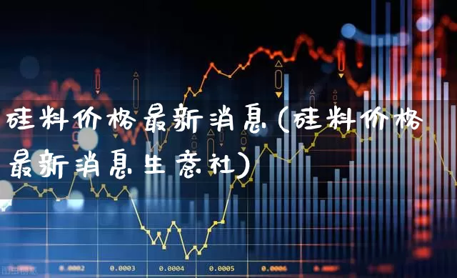 硅料价格最新消息(硅料价格最新消息生意社)_https://www.heiljjianzu.com_创业板_第1张