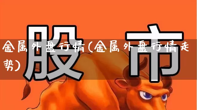 金属外盘行情(金属外盘行情走势)_https://www.heiljjianzu.com_北交所_第1张