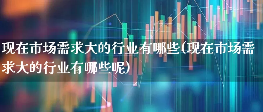 现在市场需求大的行业有哪些(现在市场需求大的行业有哪些呢)_https://www.heiljjianzu.com_深交所_第1张