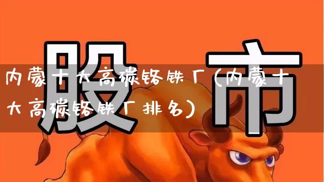 内蒙十大高碳铬铁厂(内蒙十大高碳铬铁厂排名)_https://www.heiljjianzu.com_科创板_第1张