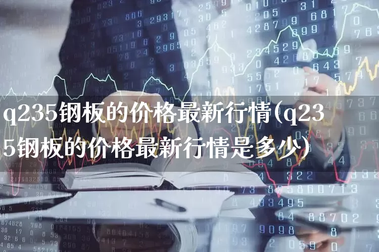 q235钢板的价格最新行情(q235钢板的价格最新行情是多少)_https://www.heiljjianzu.com_北交所_第1张
