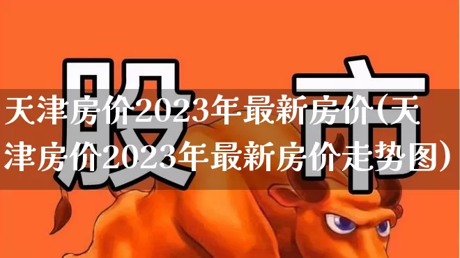 天津房价2023年最新房价(天津房价2023年最新房价走势图)_https://www.heiljjianzu.com_深交所_第1张