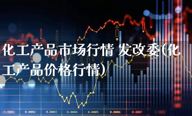 化工产品市场行情 发改委(化工产品价格行情)_https://www.heiljjianzu.com_创业板_第1张