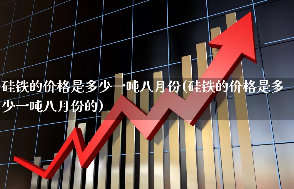 硅铁的价格是多少一吨八月份(硅铁的价格是多少一吨八月份的)_https://www.heiljjianzu.com_上交所_第1张