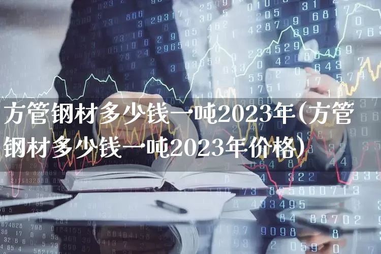 方管钢材多少钱一吨2023年(方管钢材多少钱一吨2023年价格)_https://www.heiljjianzu.com_创业板_第1张