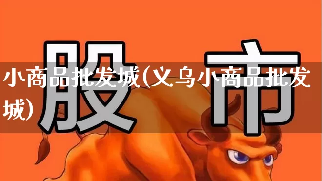 小商品批发城(义乌小商品批发城)_https://www.heiljjianzu.com_科创板_第1张