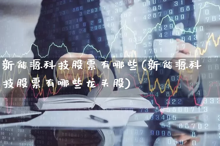 新能源科技股票有哪些(新能源科技股票有哪些龙头股)_https://www.heiljjianzu.com_上交所_第1张