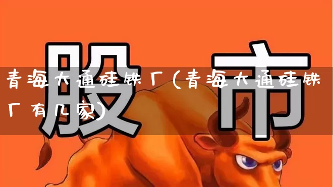青海大通硅铁厂(青海大通硅铁厂有几家)_https://www.heiljjianzu.com_上交所_第1张